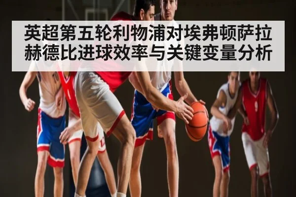 英超第五轮利物浦对埃弗顿萨拉赫德比进球效率与关键变量分析