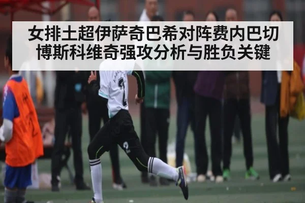 女排土超伊萨奇巴希对阵费内巴切博斯科维奇强攻分析与胜负关键