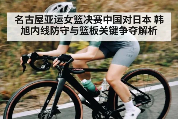 名古屋亚运女篮决赛中国对日本 韩旭内线防守与篮板关键争夺解析