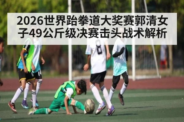 2026世界跆拳道大奖赛郭清女子49公斤级决赛击头战术解析