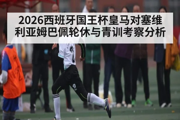 2026西班牙国王杯皇马对塞维利亚姆巴佩轮休与青训考察分析