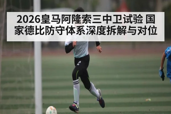 2026皇马阿隆索三中卫试验 国家德比防守体系深度拆解与对位
